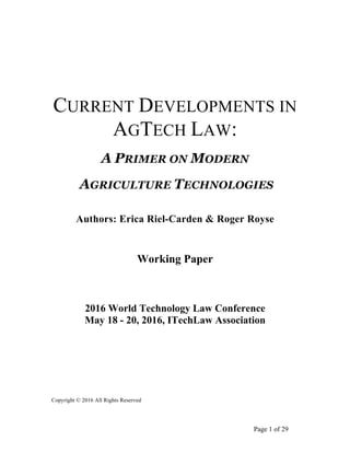 Page 1 of 29
CURRENT DEVELOPMENTS IN
AGTECH LAW:
A PRIMER ON MODERN
AGRICULTURE TECHNOLOGIES
Authors: Erica Riel-Carden & Roger Royse
Working Paper
2016 World Technology Law Conference
May 18 - 20, 2016, ITechLaw Association
Copyright © 2016 All Rights Reserved
 