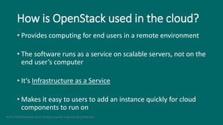 How is OpenStack used in the cloud?
• Provides computing for end users in a remote environment
• The software runs as a service on scalable servers, not on the
end user’s computer
• It’s Infrastructure as a Service
• Makes it easy to users to add an instance quickly for cloud
components to run on
©2015 AURO Enterprise Cloud. All rights reserved. Proprietary & Confidential.
 