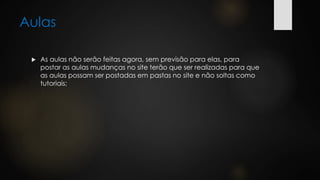 Aulas
 As aulas não serão feitas agora, sem previsão para elas, para
postar as aulas mudanças no site terão que ser realizadas para que
as aulas possam ser postadas em pastas no site e não soltas como
tutoriais;
 