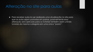 Alteração no site para aulas
 Para receber aulas ira ser realizada uma atualização no site para
que as aulas sejam postadas em pastas, possivelmente essa
alteração será aplicada para os tutoriais também assim unindo
tutoriais da mesma categoria em uma única “pasta”;
 