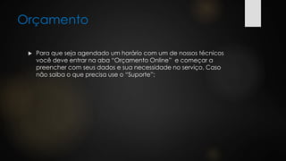 Orçamento
 Para que seja agendado um horário com um de nossos técnicos
você deve entrar na aba “Orçamento Online” e começar a
preencher com seus dados e sua necessidade no serviço, Caso
não saiba o que precisa use o “Suporte”;
 