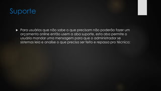 Suporte
 Para usuários que não sabe o que precisam não poderão fazer um
orçamento online então usem a aba suporte, esta aba permite o
usuário mandar uma mensagem para que o administrador se
sistemas leia e analise o que precisa ser feito e repassa pro técnico;
 