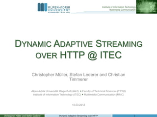 DYNAMIC ADAPTIVE STREAMING
              OVER HTTP @ ITEC

                            Christopher Müller, Stefan Lederer and Christian
                                                Timmerer

                           Alpen-Adria Universität Klagenfurt (AAU)  Faculty of Technical Sciences (TEWI)
                            Institute of Information Technology (ITEC)  Multimedia Communication (MMC)


                                                             19.03.2012



Christopher Müller and Stefan Lederer             Dynamic Adaptive Streaming over HTTP                       1
 