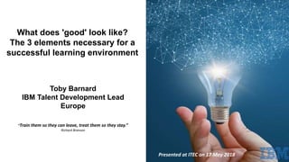 “Train them so they can leave, treat them so they stay.”
Richard Branson
What does 'good' look like?
The 3 elements necessary for a
successful learning environment
Toby Barnard
IBM Talent Development Lead
Europe
Presented at ITEC on 17 May 2018
 