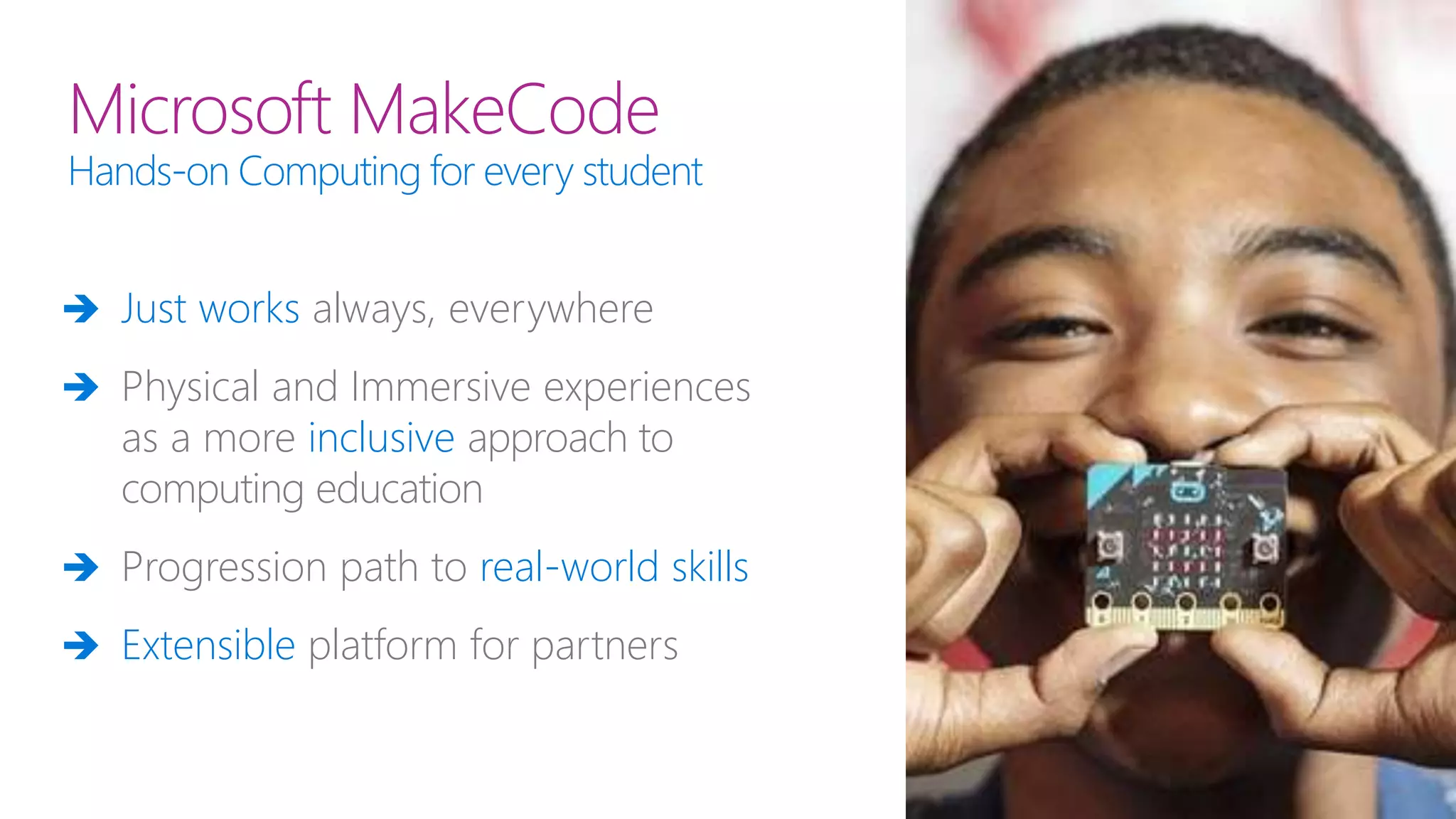 Microsoft MakeCode
Hands-on Computing for every student
 Just works always, everywhere
 Physical and Immersive experiences
as a more inclusive approach to
computing education
 Progression path to real-world skills
 Extensible platform for partners
 