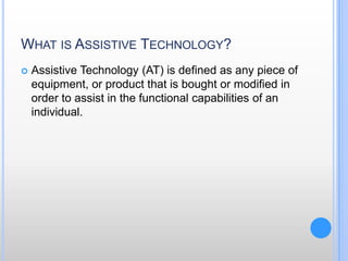 What is Assistive Technology?Assistive Technology (AT) is defined as any piece of equipment, or product that is bought or modified in order to assist in the functional capabilities of an individual. 