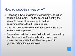 How to choose types of ATChoosing a type of assistive technology should be conduct as a team.  The team should identify the students areas of needs and try to find accommodations that fit those needs. Use the TAM Technology Fan resource to help aid in the decision process.Remember that the types of AT will be influenced by the class setting. This includes inclusion class where students with disabilities are placed in general education classrooms.  