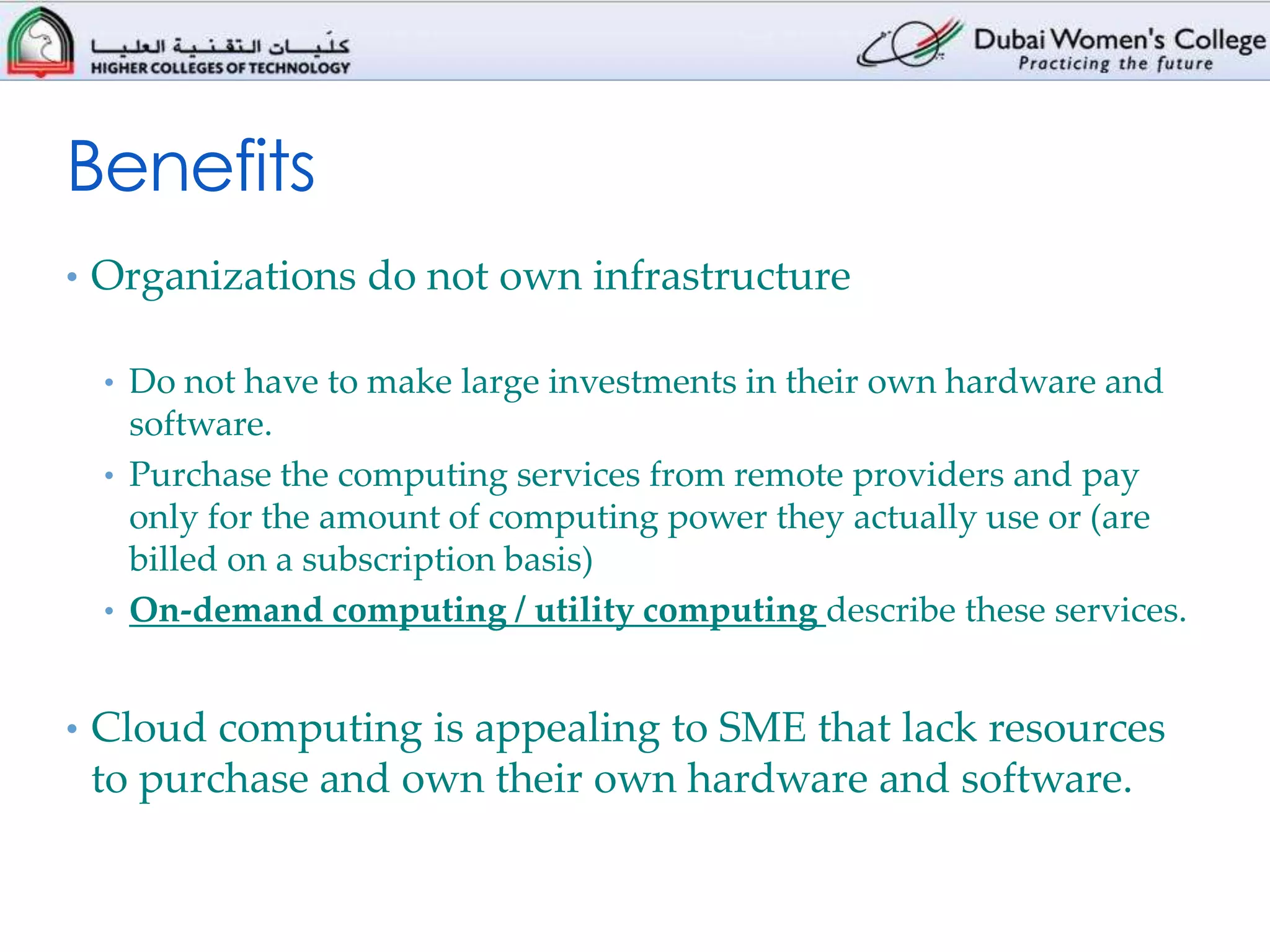 Benefits
• Organizations do not own infrastructure

 • Do not have to make large investments in their own hardware and
   software.
 • Purchase the computing services from remote providers and pay
   only for the amount of computing power they actually use or (are
   billed on a subscription basis)
 • On-demand computing / utility computing describe these services.


• Cloud computing is appealing to SME that lack resources
 to purchase and own their own hardware and software.
 