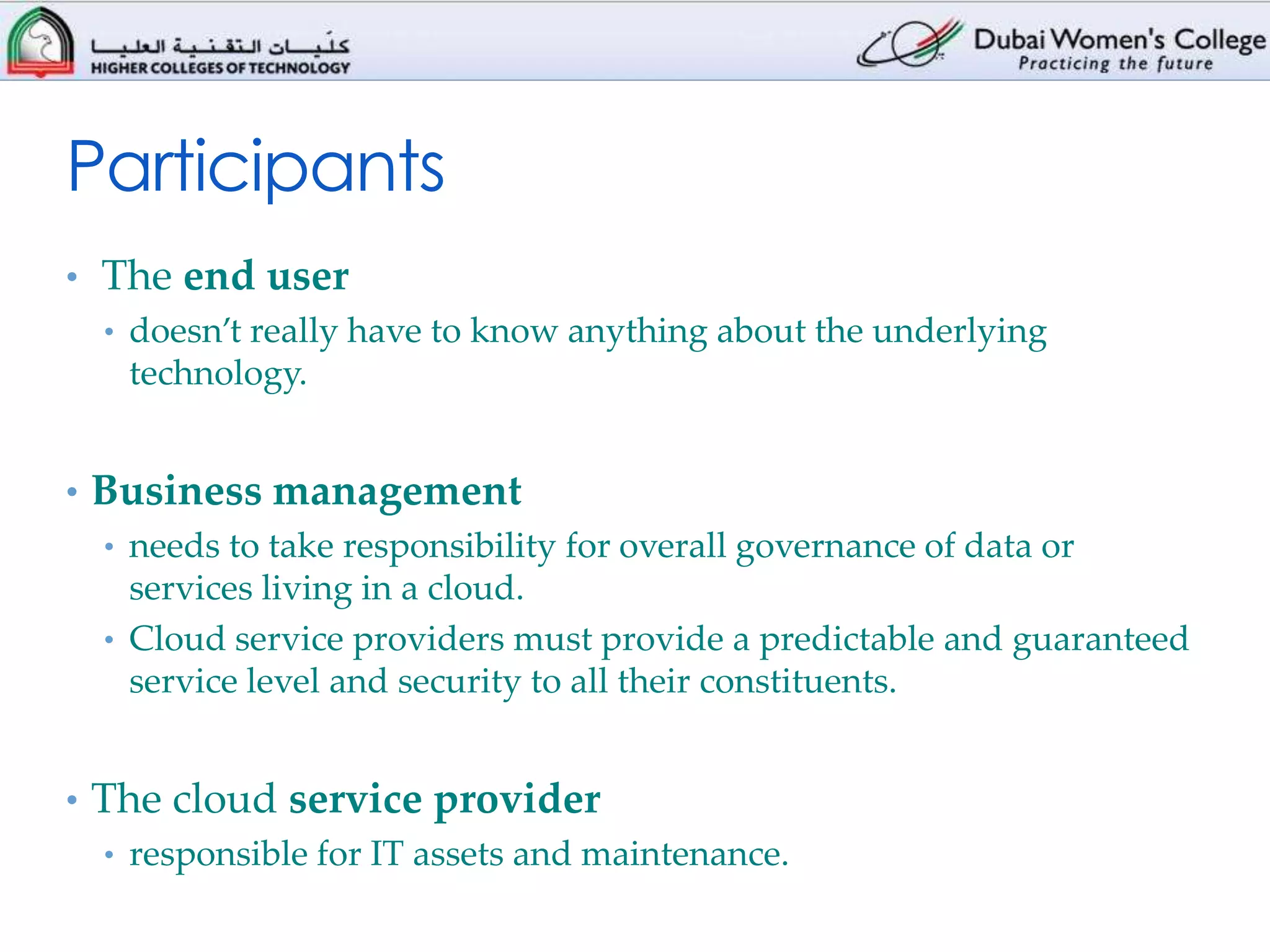 Participants
• The end user
  • doesn’t really have to know anything about the underlying
    technology.


• Business management
  • needs to take responsibility for overall governance of data or
    services living in a cloud.
  • Cloud service providers must provide a predictable and guaranteed
    service level and security to all their constituents.


• The cloud service provider
  • responsible for IT assets and maintenance.
 