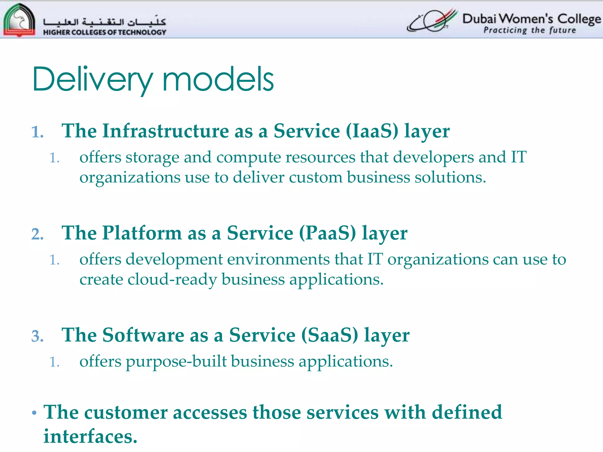 Delivery models
1.        The Infrastructure as a Service (IaaS) layer
     1.     offers storage and compute resources that developers and IT
            organizations use to deliver custom business solutions.


2.        The Platform as a Service (PaaS) layer
     1.     offers development environments that IT organizations can use to
            create cloud-ready business applications.


3.        The Software as a Service (SaaS) layer
     1.     offers purpose-built business applications.


• The customer accesses those services with defined
 interfaces.
 