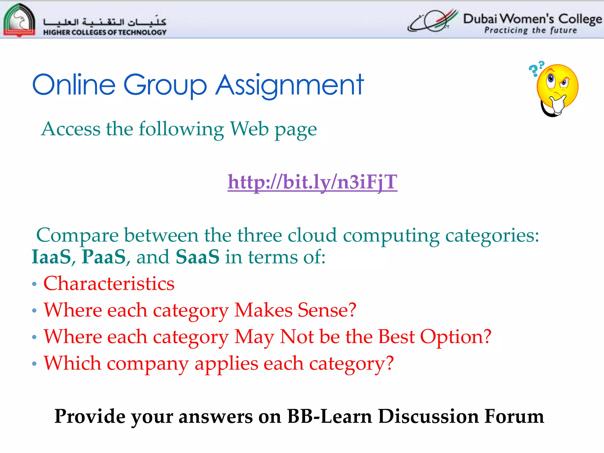 Online Group Assignment
Access the following Web page

                    http://bit.ly/n3iFjT

 Compare between the three cloud computing categories:
IaaS, PaaS, and SaaS in terms of:
• Characteristics
• Where each category Makes Sense?
• Where each category May Not be the Best Option?
• Which company applies each category?


  Provide your answers on BB-Learn Discussion Forum
 