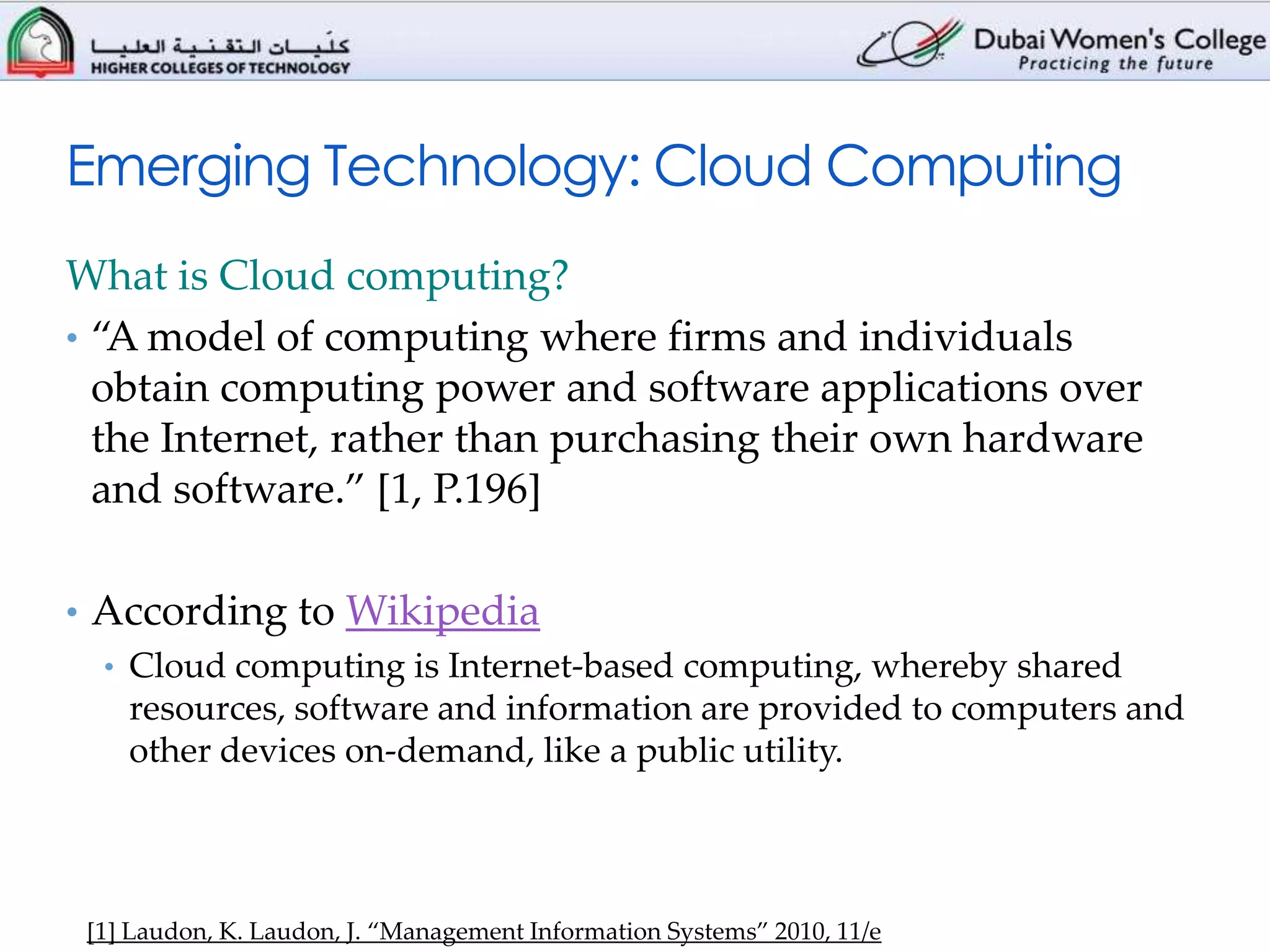 Emerging Technology: Cloud Computing
What is Cloud computing?
• “A model of computing where firms and individuals
  obtain computing power and software applications over
  the Internet, rather than purchasing their own hardware
  and software.” [1, P.196]

• According to Wikipedia
  • Cloud computing is Internet-based computing, whereby shared
    resources, software and information are provided to computers and
    other devices on-demand, like a public utility.




 [1] Laudon, K. Laudon, J. “Management Information Systems” 2010, 11/e
 