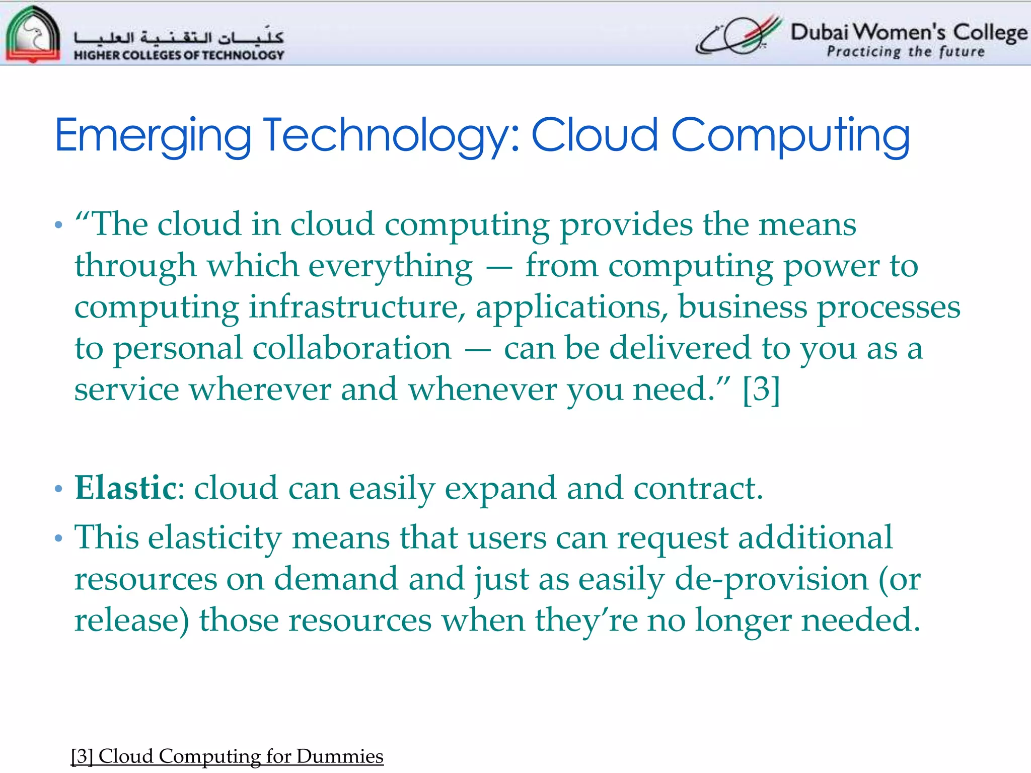 Emerging Technology: Cloud Computing
• “The cloud in cloud computing provides the means
 through which everything — from computing power to
 computing infrastructure, applications, business processes
 to personal collaboration — can be delivered to you as a
 service wherever and whenever you need.” [3]

• Elastic: cloud can easily expand and contract.
• This elasticity means that users can request additional
 resources on demand and just as easily de-provision (or
 release) those resources when they’re no longer needed.


 [3] Cloud Computing for Dummies
 