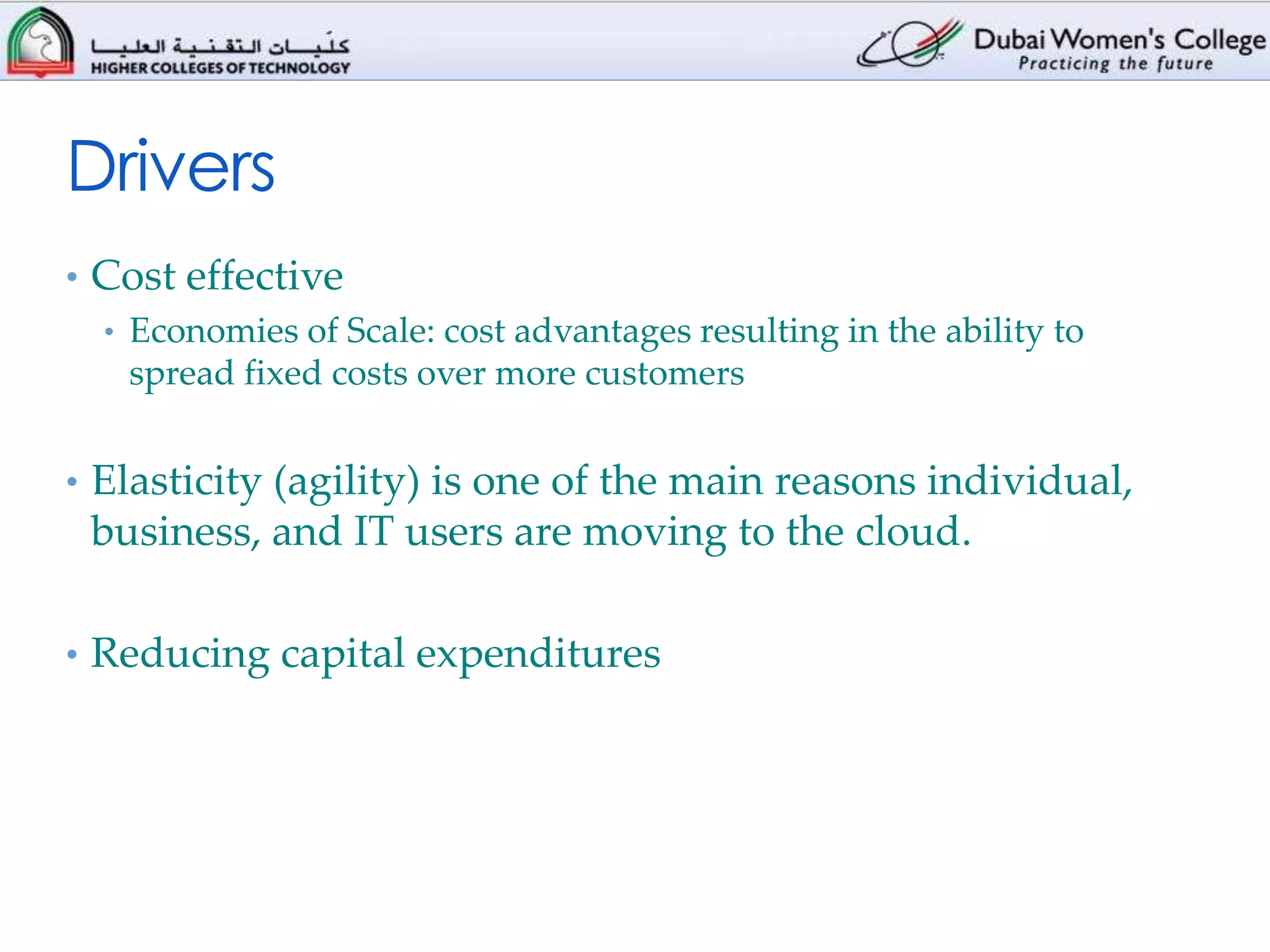 Drivers
• Cost effective
  • Economies of Scale: cost advantages resulting in the ability to
    spread fixed costs over more customers


• Elasticity (agility) is one of the main reasons individual,
 business, and IT users are moving to the cloud.

• Reducing capital expenditures
 