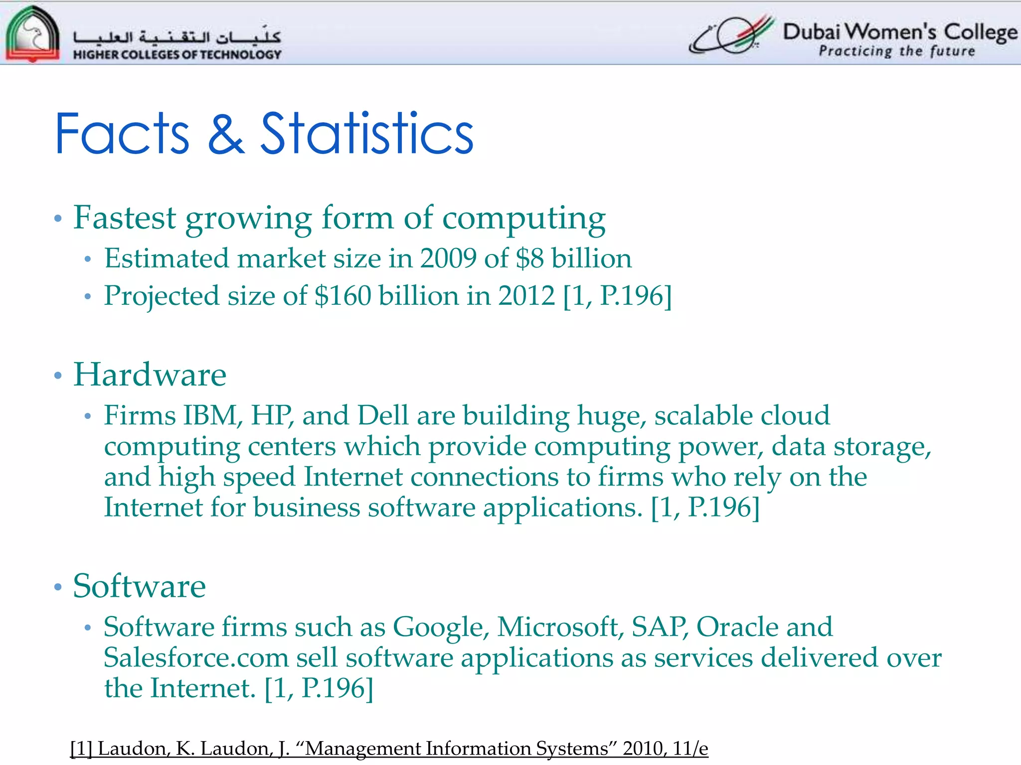 Facts & Statistics
• Fastest growing form of computing
   • Estimated market size in 2009 of $8 billion
   • Projected size of $160 billion in 2012 [1, P.196]


• Hardware
  • Firms IBM, HP, and Dell are building huge, scalable cloud
    computing centers which provide computing power, data storage,
    and high speed Internet connections to firms who rely on the
    Internet for business software applications. [1, P.196]

• Software
   • Software firms such as Google, Microsoft, SAP, Oracle and
     Salesforce.com sell software applications as services delivered over
     the Internet. [1, P.196]

 [1] Laudon, K. Laudon, J. “Management Information Systems” 2010, 11/e
 
