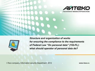 Structure and organization of works
                          for ensuring the compliance to the requirements
                          of Federal Law “On personal data” (152-FL):
                          what should operator of personal data do?




I-Teco company, Information security Department 2012                www.i-teco.ru
 