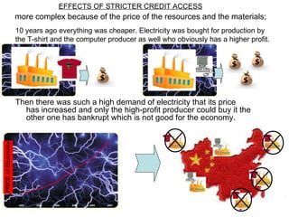 more complex because of the price of the resources and the materials; 10  years ago everything was cheaper. Electricity was bought  for production  by the T-shirt and the computer producer as well who obviously has a higher profit. Then there was such a high demand of electricity that its price has increased and only the high-profit producer could buy it the other one has bankrupt which is not good for the economy. EFFECTS OF STRICTER CREDIT ACCESS 