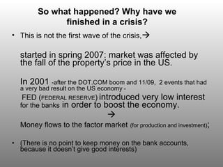 This is not the first wave of the crisis,  started in spring 2007 :  market was affected by the fall of the property’s price in the US.  In 2001  -af ter the DOT.COM boom  and  11/09 ,  2 events that had a very bad result on the US economy  -   FED ( FEDERAL RESERVE )   introduced very low interest  for the banks  in order to boost the economy.   Money flows to the factor market   (for production and investment) ; ( There is no point to keep money on the bank accounts , because it doesn’t give good interests)   So what happened? Why have we finished in a crisis? 