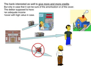 The bank interested as well to  give more and more credits But  only in case that it can be sure of the amortization or of the cover.  The debtor supposed to have: an adequate income  cover with high value in case. 