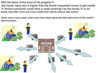 With the boom of the price of the property  the house value now is higher than  the former requested covers to get credits    Almost everybody could have a credit covering it by the house     so the banks tried offer more and more credits their clients without real control (there were many cases when even then basic personal data had errors of the credit’s administration. 