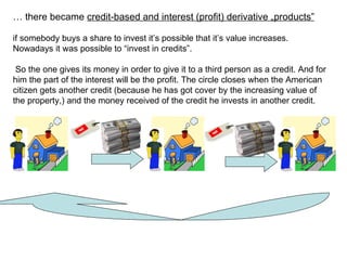 …  there became  credit-based and interest (profit) derivative  „ products ” if somebody buys a share to invest it’s possible that it’s value increases. Nowadays it was possible to “invest in credits”. So the one gives its money in order to give it to a third person as a credit. And for him the part of the interest will be the profit. The circle closes when the American citizen gets another credit (because he has got cover by the increasing value of the property,) and the money received of the credit he invests in another credit.   