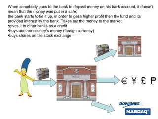 When somebody goes to the bank to deposit money on his bank account, it doesn’t mean that the money was put in a safe;  the bank starts to tie it up, in order to get a higher profit then the fund and its provided interest by the bank. Takes out the money to the market: gives it to other banks as a credit buys another country’s money (foreign currency) buys shares on the stock exchange 