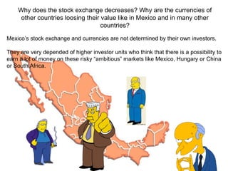 Mexico’s stock exchange and currencies are not determined by their own investors. They are very depended of higher investor units who think that there is a possibility to earn a lot of money on these risky “ambitious” markets like Mexico, Hungary or China or South Africa. Why does the stock exchange decreases? Why are the currencies of other countries loosing their value like in Mexico and in many other countries? 
