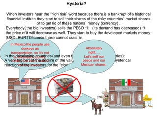 In Mexico the people use donkeys as transportation, so it's not a developed country, better if we don't trust in its risky market When investors hear the “high risk” word because there is a bankrupt of a historical financial institute they start to sell their shares of the risky countries´ market shares or to get rid of these nations` money (currency) . Everybody( the big investors) sells the PESO     (its demand has decreased)    the price of it will decrease as well. They start to buy the developed markets money (USD, EUR,) because those cannot crash in. Hysteria? In the developing countries (and even the most developed countries): A very big part of the decline of the value of the “papers” is the hysterical reaction of the investors for the “cloudy future”. Absolutely right…. Let's sell our pesos and our Mexican shares. 