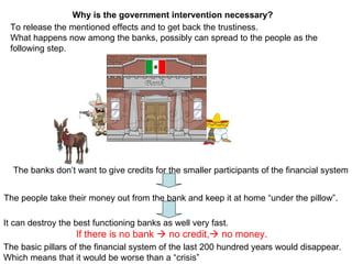 To release the mentioned effects and to get back the trustiness. What happens now among the banks, possibly can spread to the people as the following step.  It can destroy the best functioning banks as well very fast.  If there is no bank    no credit,   no money. The banks don’t want to give credits for the smaller participants of the financial system The people take their money out from the bank and keep it at home “under the pillow”. Why is the government intervention necessary? The basic pillars of the financial system of the last 200 hundred years would disappear. Which means that it would be worse than a “crisis”  