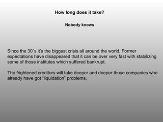Since the 30`s it’s the biggest crisis all around the world. Former expectations have disappeared that it can be over very fast with stabilizing some of those institutes which suffered bankrupt.  The frightened creditors will take deeper and deeper those companies who already have got “liquidation” problems. How long does it take? Nobody knows 