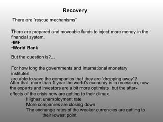 There are “rescue mechanisms” But the question is?... For how long the governments and international monetary institutes are able to save the companies that they are “dropping away”? Recovery There are   prepared and moveable funds to inject more money in the financial system. IMF World Bank After that  more than 1 year the world's economy is in recession, now the experts and investors are a bit more optimists, but the after-effects of the crisis now are getting to their climax.  Highest unemployment rate More companies are closing down The exchange rates of the weaker currencies are getting to  their lowest point 