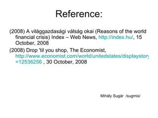 Reference: (2008) A világgazdasági válság okai (Reasons of the world financial crisis) Index – Web News,  http:// index.hu / , 15 October, 2008 (2008) Drop 'til you shop, The Economist,  http://www.economist.com/world/unitedstates/displaystory.cfm?story_id =12536256  , 30 October, 2008  Mihály Sugár  /sugmis/ 