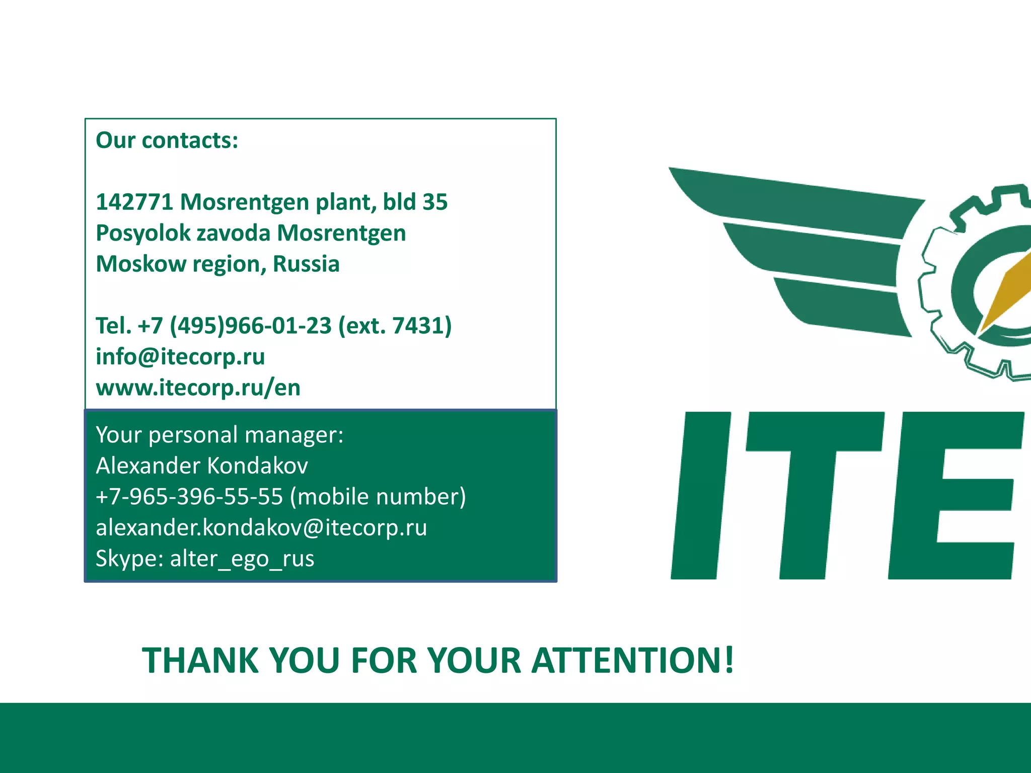 Our contacts:

142771 Mosrentgen plant, bld 35
Posyolok zavoda Mosrentgen
Moskow region, Russia

Tel. +7 (495)966-01-23 (ext. 7431)
info@itecorp.ru
www.itecorp.ru/en
Your personal manager:
Alexander Kondakov
+7-965-396-55-55 (mobile number)
alexander.kondakov@itecorp.ru
Skype: alter_ego_rus



    THANK YOU FOR YOUR ATTENTION!
 