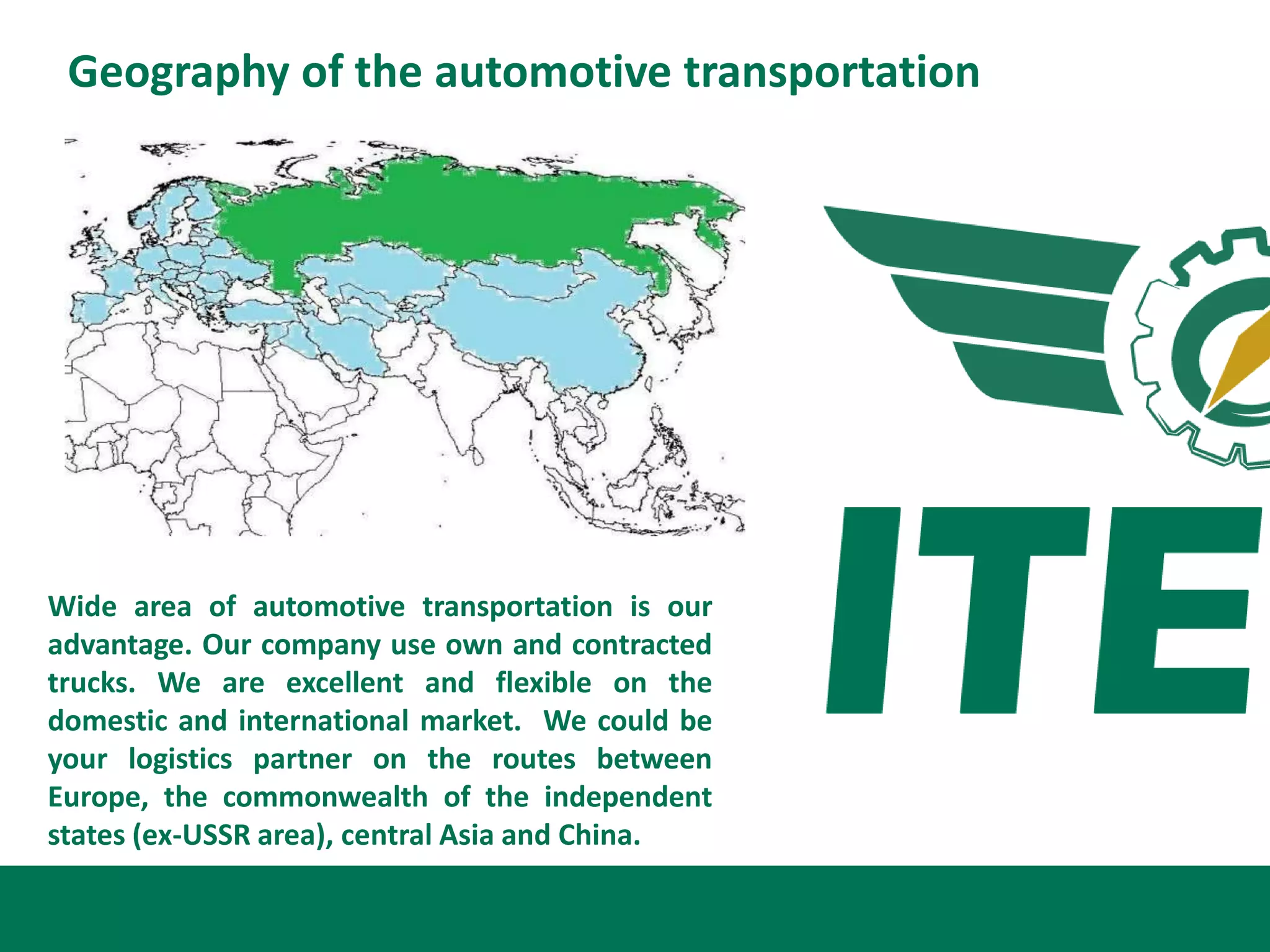 Geography of the automotive transportation




Wide area of automotive transportation is our
advantage. Our company use own and contracted
trucks. We are excellent and flexible on the
domestic and international market. We could be
your logistics partner on the routes between
Europe, the commonwealth of the independent
states (ex-USSR area), central Asia and China.
 