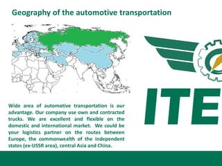 Geography of the automotive transportation




Wide area of automotive transportation is our
advantage. Our company use own and contracted
trucks. We are excellent and flexible on the
domestic and international market. We could be
your logistics partner on the routes between
Europe, the commonwealth of the independent
states (ex-USSR area), central Asia and China.
 