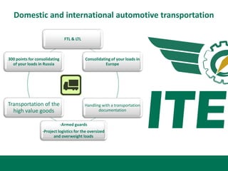 Domestic and international automotive transportation

                                 FTL & LTL



300 points for consolidating                 Consolidating of your loads in
  of your loads in Russia                               Europe




Transportation of the                        Handling with a transportation
  high value goods                                  documentation


                               -Armed guards
                  -Project logistics for the oversized
                        and overweight loads
 