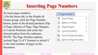 To insert page numbers:
1.On the Insert tab, in the Header &
Footer group, click the Page Number
button, point to the desired position (Top
of Page, Bottom of Page, Page Margins,
or Current Position) and select the
desired option from the submenu.
NOTE: The Page Number options
include Page X of Y formats in which Y
is the total number of pages in the
document
Inserting Page Numbers
Productivity Tools For An Engineers Mr. N. L. Shelake Department of Information Technology
 