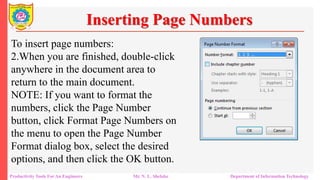 To insert page numbers:
2.When you are finished, double-click
anywhere in the document area to
return to the main document.
NOTE: If you want to format the
numbers, click the Page Number
button, click Format Page Numbers on
the menu to open the Page Number
Format dialog box, select the desired
options, and then click the OK button.
Inserting Page Numbers
Productivity Tools For An Engineers Mr. N. L. Shelake Department of Information Technology
 
