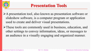 Productivity Tools For An Engineers Mr. N. L. Shelake Department of Information Technology
Presentation Tools
A presentation tool, also known as presentation software or
slideshow software, is a computer program or application
used to create and deliver visual presentations.
These tools are commonly used in business, education, and
other settings to convey information, ideas, or messages to
an audience in a visually engaging and organized manner.
 