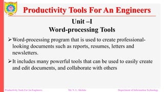 Unit –I
Word-processing Tools
Word-processing program that is used to create professional-
looking documents such as reports, resumes, letters and
newsletters.
It includes many powerful tools that can be used to easily create
and edit documents, and collaborate with others
Productivity Tools For An Engineers
Productivity Tools For An Engineers Mr. N. L. Shelake Department of Information Technology
 