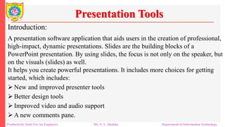 Productivity Tools For An Engineers Mr. N. L. Shelake Department of Information Technology
Presentation Tools
Introduction:
A presentation software application that aids users in the creation of professional,
high-impact, dynamic presentations. Slides are the building blocks of a
PowerPoint presentation. By using slides, the focus is not only on the speaker, but
on the visuals (slides) as well.
It helps you create powerful presentations. It includes more choices for getting
started, which includes:
 New and improved presenter tools
 Better design tools
 Improved video and audio support
 A new comments pane.
 