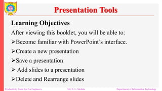 Productivity Tools For An Engineers Mr. N. L. Shelake Department of Information Technology
Presentation Tools
Learning Objectives
After viewing this booklet, you will be able to:
Become familiar with PowerPoint’s interface.
Create a new presentation
Save a presentation
 Add slides to a presentation
Delete and Rearrange slides
 