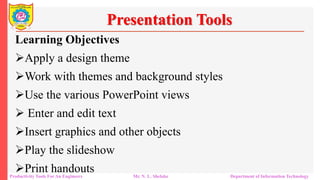 Productivity Tools For An Engineers Mr. N. L. Shelake Department of Information Technology
Presentation Tools
Learning Objectives
Apply a design theme
Work with themes and background styles
Use the various PowerPoint views
 Enter and edit text
Insert graphics and other objects
Play the slideshow
Print handouts
 