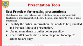 Productivity Tools For An Engineers Mr. N. L. Shelake Department of Information Technology
Presentation Tools
Best Practices for creating presentations:
Slide layout, font, color scheme, and content are the main components to
developing a great presentation. Follow the guidelines below to create a good
presentation:
 Identify the critical information that needs to be presented
and include it in your presentation.
 Use no more than six bullet points per slide.
 Keep bullet points short and to the point. Incomplete
sentences are okay.
 