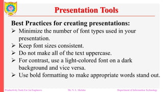 Productivity Tools For An Engineers Mr. N. L. Shelake Department of Information Technology
Presentation Tools
Best Practices for creating presentations:
 Minimize the number of font types used in your
presentation.
 Keep font sizes consistent.
 Do not make all of the text uppercase.
 For contrast, use a light-colored font on a dark
background and vice versa.
 Use bold formatting to make appropriate words stand out.
 