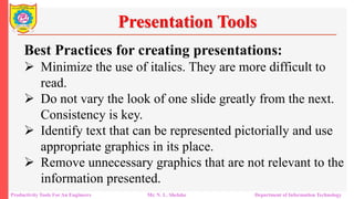 Productivity Tools For An Engineers Mr. N. L. Shelake Department of Information Technology
Presentation Tools
Best Practices for creating presentations:
 Minimize the use of italics. They are more difficult to
read.
 Do not vary the look of one slide greatly from the next.
Consistency is key.
 Identify text that can be represented pictorially and use
appropriate graphics in its place.
 Remove unnecessary graphics that are not relevant to the
information presented.
 