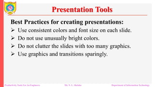 Productivity Tools For An Engineers Mr. N. L. Shelake Department of Information Technology
Presentation Tools
Best Practices for creating presentations:
 Use consistent colors and font size on each slide.
 Do not use unusually bright colors.
 Do not clutter the slides with too many graphics.
 Use graphics and transitions sparingly.
 