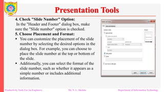 Productivity Tools For An Engineers Mr. N. L. Shelake Department of Information Technology
Presentation Tools
4. Check "Slide Number" Option:
In the "Header and Footer" dialog box, make
sure the "Slide number" option is checked.
5. Choose Placement and Format:
 You can customize the placement of the slide
number by selecting the desired options in the
dialog box. For example, you can choose to
place the slide number at the top or bottom of
the slide.
 Additionally, you can select the format of the
slide number, such as whether it appears as a
simple number or includes additional
information.
 