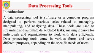 Productivity Tools For An Engineers Mr. N. L. Shelake Department of Information Technology
Data Processing Tools
Introduction:
A data processing tool is software or a computer program
designed to perform various tasks related to managing,
manipulating, and analyzing data. These tools are used to
streamline and automate data-related tasks, making it easier for
individuals and organizations to work with data efficiently.
Data processing tools come in various forms and serve
different purposes, depending on the specific needs of users.
 