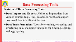 Productivity Tools For An Engineers Mr. N. L. Shelake Department of Information Technology
Data Processing Tools
Features of Data Processing Tools
Data Import and Export: Ability to import data from
various sources (e.g., files, databases, web), and export
processed data to different formats
Data Transformation: Tools for cleaning, reshaping, and
structuring data, including functions for filtering, sorting,
and aggregating.
 